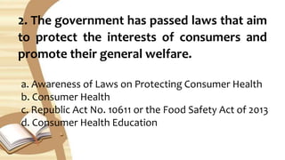 2. The government has passed laws that aim
to protect the interests of consumers and
promote their general welfare.
a. Awareness of Laws on Protecting Consumer Health
b. Consumer Health
c. Republic Act No. 10611 or the Food Safety Act of 2013
d. Consumer Health Education
 