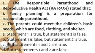 6. The Responsible Parenthood and
Reproductive Health Act (RA 10354) stated that:
1. Family planning is a preparation for
responsible parenthood.
2. The parents could meet the children's basic
needs, which are food, clothing, and shelter.
a. Statement 1 is true, but statement 2 is false.
b. Statement 1 is false, but statement 2 is true.
c. Both statements 1 and 2 are true.
d. Both statements 1 and 2 are false.
 
