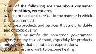 7. All of the following are true about consumer
responsibilities, except one.
a. Use products and services in the manner in which
they are intended.
b. Choose products and services that are affordable
and of good quality.
c. Report or notify the concerned government
agency of any case of fraud, especially for products
and services that do not meet expectations.
d. Study, run, and walk to become healthy.
 
