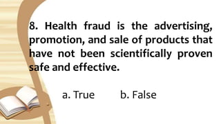 8. Health fraud is the advertising,
promotion, and sale of products that
have not been scientifically proven
safe and effective.
a. True b. False
 