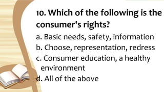 10. Which of the following is the
consumer's rights?
a. Basic needs, safety, information
b. Choose, representation, redress
c. Consumer education, a healthy
environment
d. All of the above
 