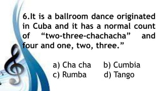 6.It is a ballroom dance originated
in Cuba and it has a normal count
of “two-three-chachacha” and
four and one, two, three.”
a) Cha cha b) Cumbia
c) Rumba d) Tango
 