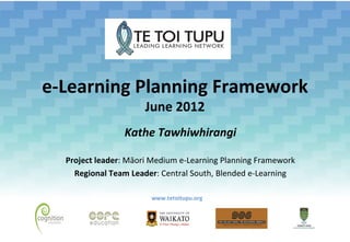 e-Learning Planning Framework
                      June 2012
                Kathe Tawhiwhirangi

  Project leader: Māori Medium e-Learning Planning Framework
    Regional Team Leader: Central South, Blended e-Learning

                       www.tetoitupu.org
 