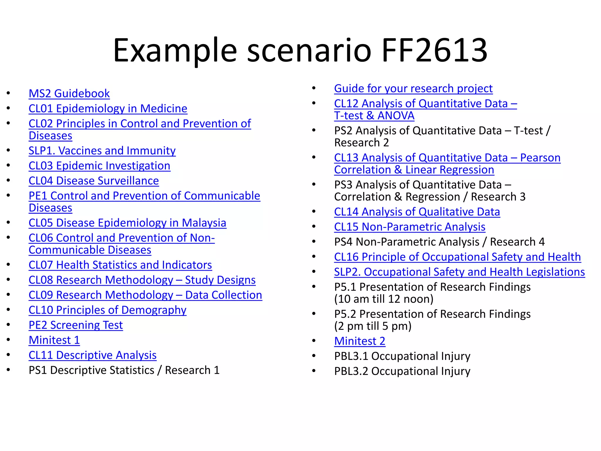 Example scenario FF2613
• MS2 Guidebook
• CL01 Epidemiology in Medicine
• CL02 Principles in Control and Prevention of
Diseases
• SLP1. Vaccines and Immunity
• CL03 Epidemic Investigation
• CL04 Disease Surveillance
• PE1 Control and Prevention of Communicable
Diseases
• CL05 Disease Epidemiology in Malaysia
• CL06 Control and Prevention of Non-
Communicable Diseases
• CL07 Health Statistics and Indicators
• CL08 Research Methodology – Study Designs
• CL09 Research Methodology – Data Collection
• CL10 Principles of Demography
• PE2 Screening Test
• Minitest 1
• CL11 Descriptive Analysis
• PS1 Descriptive Statistics / Research 1
• Guide for your research project
• CL12 Analysis of Quantitative Data –
T-test & ANOVA
• PS2 Analysis of Quantitative Data – T-test /
Research 2
• CL13 Analysis of Quantitative Data – Pearson
Correlation & Linear Regression
• PS3 Analysis of Quantitative Data –
Correlation & Regression / Research 3
• CL14 Analysis of Qualitative Data
• CL15 Non-Parametric Analysis
• PS4 Non-Parametric Analysis / Research 4
• CL16 Principle of Occupational Safety and Health
• SLP2. Occupational Safety and Health Legislations
• P5.1 Presentation of Research Findings
(10 am till 12 noon)
• P5.2 Presentation of Research Findings
(2 pm till 5 pm)
• Minitest 2
• PBL3.1 Occupational Injury
• PBL3.2 Occupational Injury
 