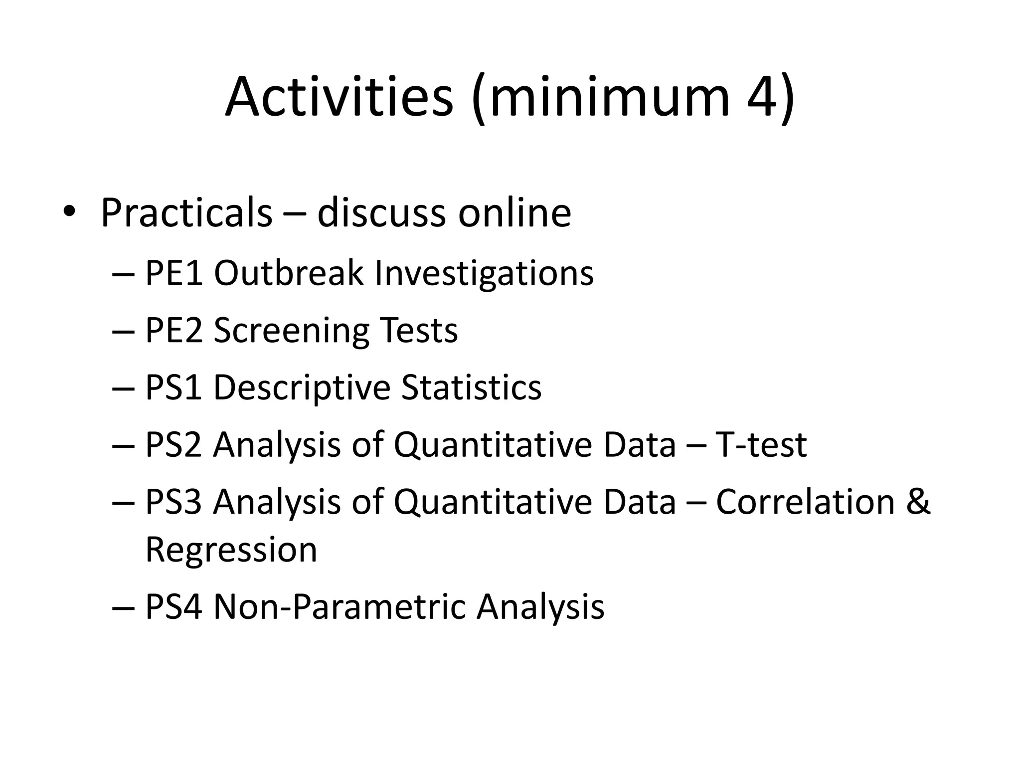 Activities (minimum 4)
• Practicals – discuss online
– PE1 Outbreak Investigations
– PE2 Screening Tests
– PS1 Descriptive Statistics
– PS2 Analysis of Quantitative Data – T-test
– PS3 Analysis of Quantitative Data – Correlation &
Regression
– PS4 Non-Parametric Analysis
 