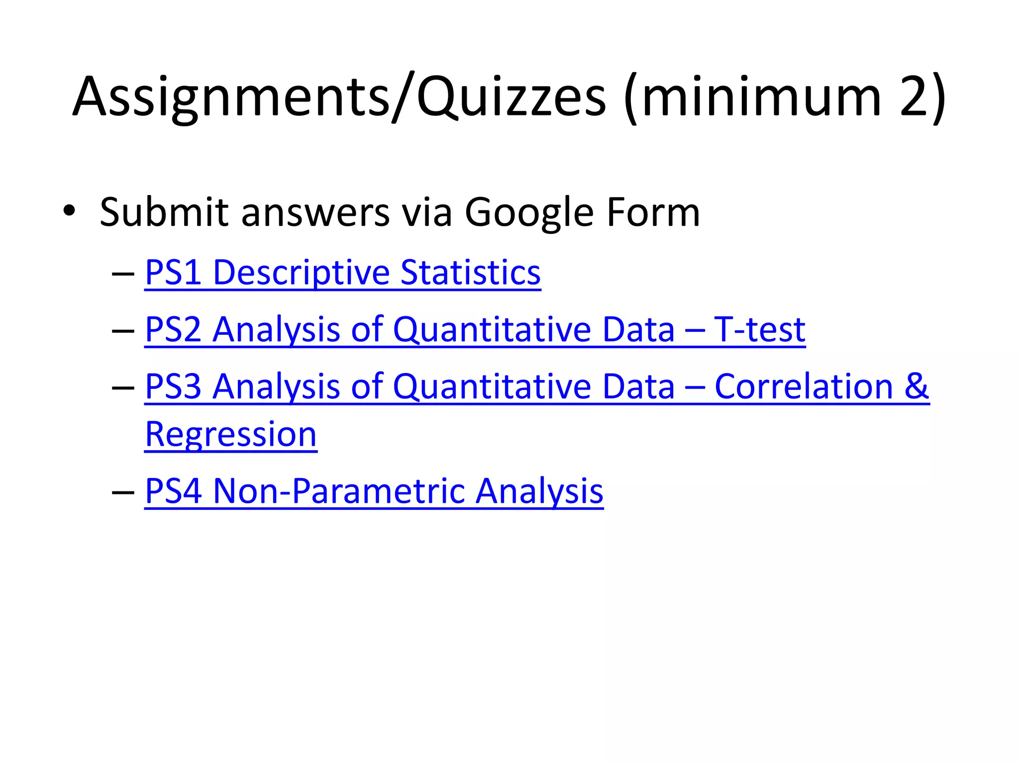 Assignments/Quizzes (minimum 2)
• Submit answers via Google Form
– PS1 Descriptive Statistics
– PS2 Analysis of Quantitative Data – T-test
– PS3 Analysis of Quantitative Data – Correlation &
Regression
– PS4 Non-Parametric Analysis
 