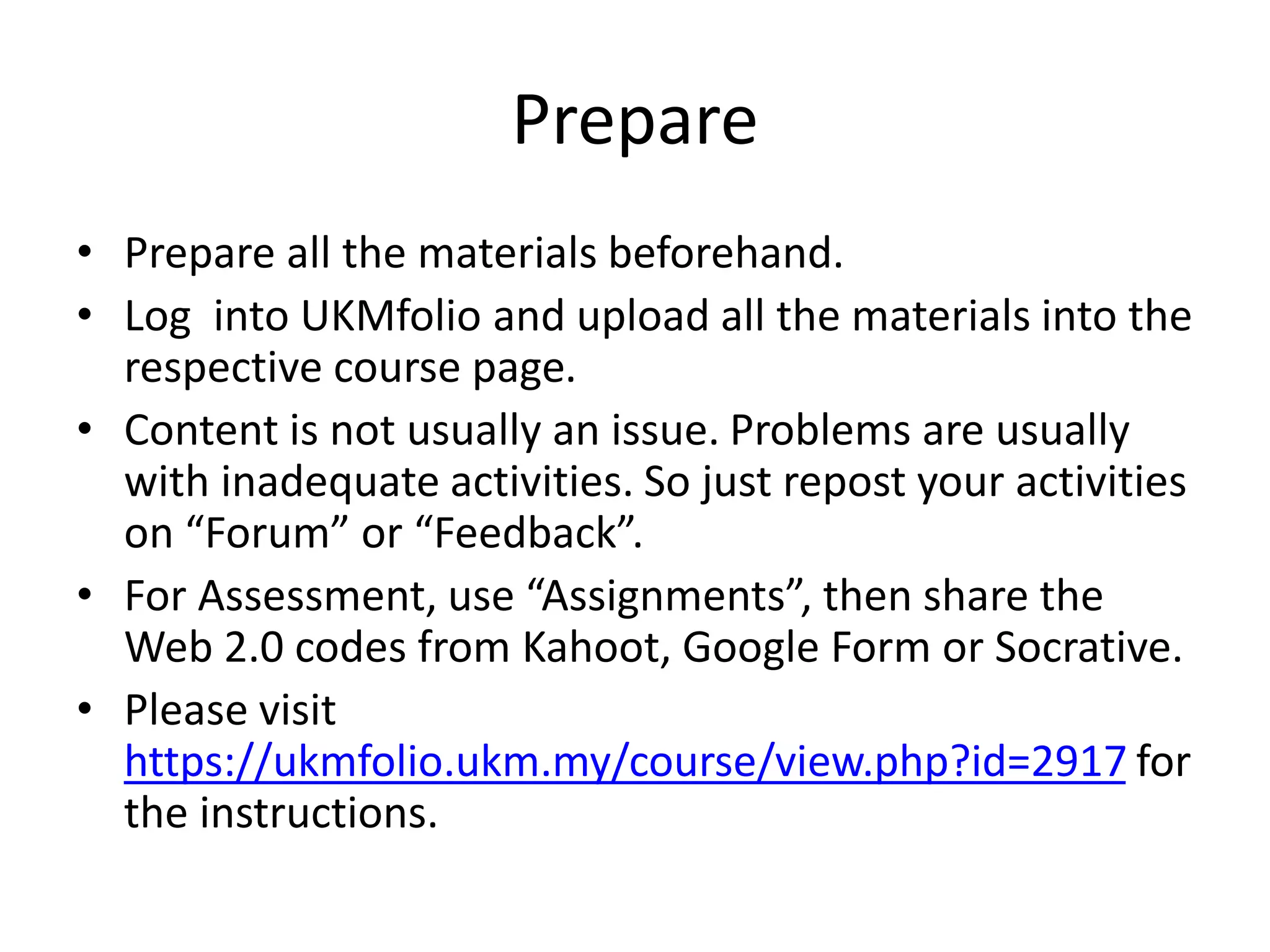 Prepare
• Prepare all the materials beforehand.
• Log into UKMfolio and upload all the materials into the
respective course page.
• Content is not usually an issue. Problems are usually
with inadequate activities. So just repost your activities
on “Forum” or “Feedback”.
• For Assessment, use “Assignments”, then share the
Web 2.0 codes from Kahoot, Google Form or Socrative.
• Please visit
https://ukmfolio.ukm.my/course/view.php?id=2917 for
the instructions.
 