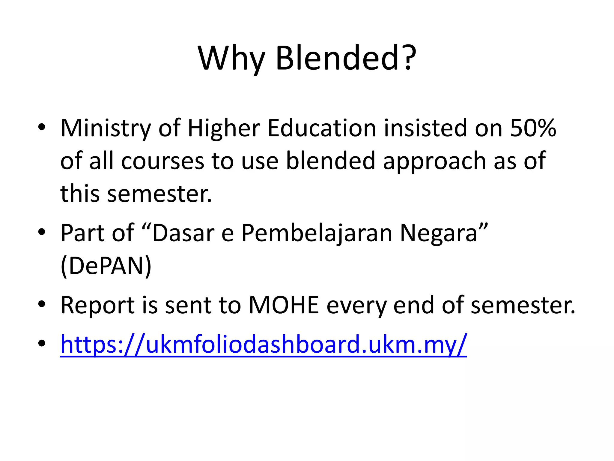 Why Blended?
• Ministry of Higher Education insisted on 50%
of all courses to use blended approach as of
this semester.
• Part of “Dasar e Pembelajaran Negara”
(DePAN)
• Report is sent to MOHE every end of semester.
• https://ukmfoliodashboard.ukm.my/
 