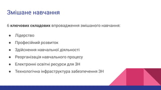 Змішане навчання
6 ключових складових впровадження змішаного навчання:
● Лідерство
● Професійний розвиток
● Здійснення навчальної діяльності
● Реорганізація навчального процесу
● Електронні освітні ресурси для ЗН
● Технологічна інфраструктура забезпечення ЗН
 