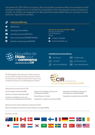  @EIF4LDCs
 facebook.com/eif4ldcs
 enhancedif.org
 youtube.com/user/EIF4LDCs
 flickr.com/photos/152818923@N04/
 linkedin.com/company/11161784/
Les séries du CIR offrent un aperçu des principales questions liées au commerce et des
analyses fondées sur sur le travail du programme avec les pays les moins avancés du
monde, et offrient une expertise sur des questions essentielles liées au commerce local,
national, régional et mondial.
Le CIR rassemble des partenaires et des ressources
en vue d’aider les pays les moins avancés à utiliser
le commerce pour réduire la pauvreté et assurer une
croissance inclusive et un développement durable.
Organisations partenaires du CIR
Gestionnaire du Fonds d’affectation spéciale du CIR
Fonds monétaire international (FMI)
Centre du commerce international (ITC)
Conférence des Nations Unies sur le
commerce et le développement (CNUCED)
Programme des Nations Unies pour le
développement (PNUD)
Groupe Banque mondiale
Organisation mondiale du commerce (OMC)
Organisation des Nations Unies pour le
développement industriel (ONUDI)
Organisation mondiale du tourisme (OMT)
Bureau des Nations Unies pour les services d’appui aux projets (UNOPS)
Secrétariat exécutif du CIR à l’OMC
Rue de Lausanne 154
CH 1211 Genève 2
Suisse
	 +41 (0)22 739 6650
	eif.secretariat@wto.org


OP-ED
Q&A
NOUVELLES
ACTIVITÉS
RECITS D'EXPÉRIENCES
TRIBUNE LIBRE
REPORTAGE PHOTO
QUESTIONS RÉPONSES
VIDÉO
OP-ED
Q&A
NOUVELLES
ACTIVITÉS
RECITS D'EXPÉRIENCES
TRIBUNE LIBRE
REPORTAGE PHOTO
QUESTIONS RÉPONSES
VIDÉO
OP-ED
Q&A
NOUVELLES
ACTIVITÉS
RECITS D'EXPÉRIENCES
TRIBUNE LIBRE
REPORTAGE PHOTO
QUESTIONS RÉPONSES
VIDÉO
OP-ED
Q&A
NOUVELLES
ACTIVITÉS
RECITS D'EXPÉRIENCES
TRIBUNE LIBRE
REPORTAGE PHOTO
QUESTIONS RÉPONSES
VIDÉO
trade4devnews.enhancedif.org
Donateurs du CIR
 