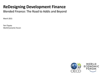 ReDesigning Development Finance
Blended Finance: The Road to Addis and Beyond
March 2015
Terri Toyota
World Economic Forum
 