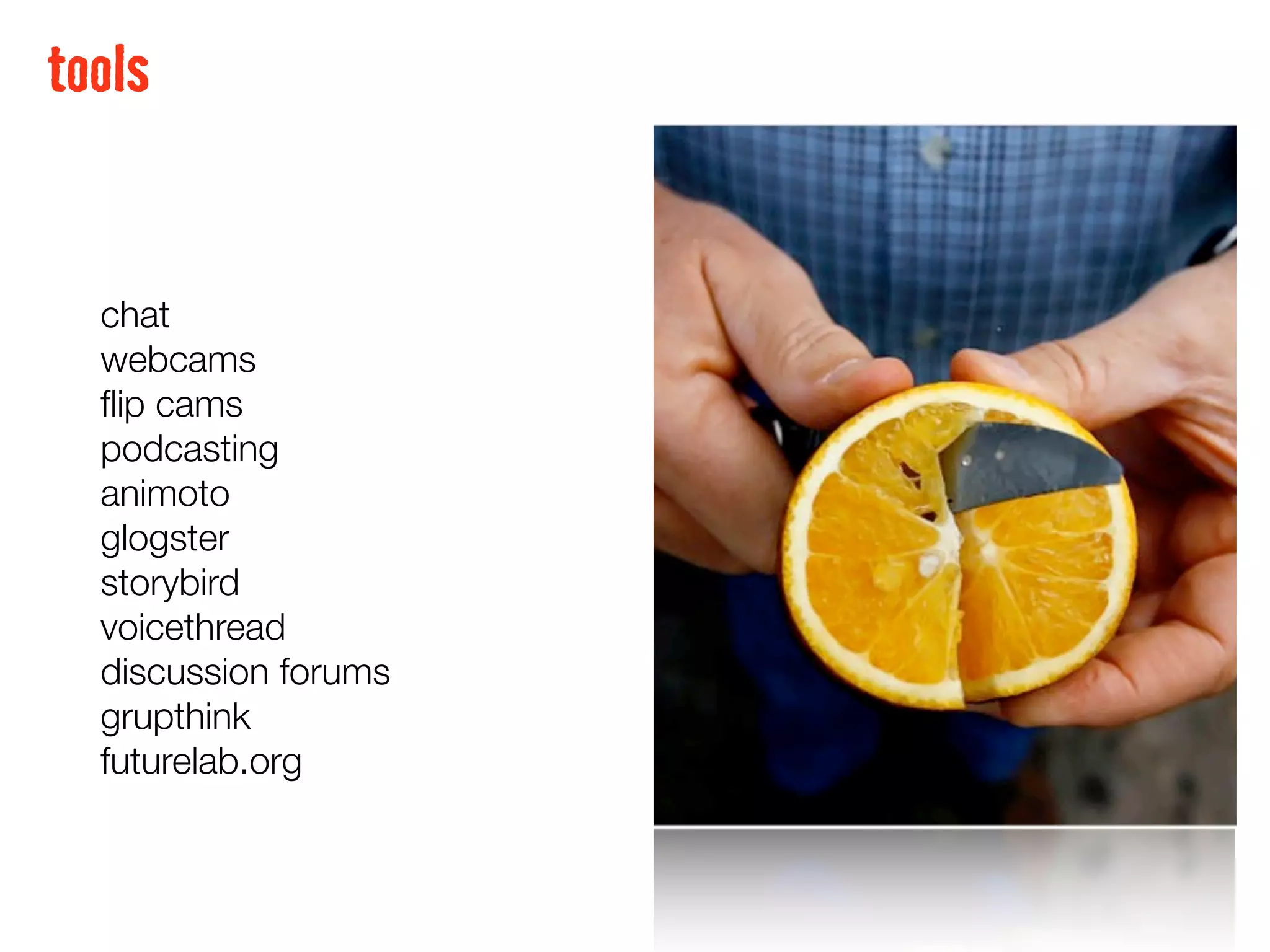 tools


  chat
  webcams
  ﬂip cams
  podcasting
  animoto
  glogster
  storybird
  voicethread
  discussion forums
  grupthink
  futurelab.org
 