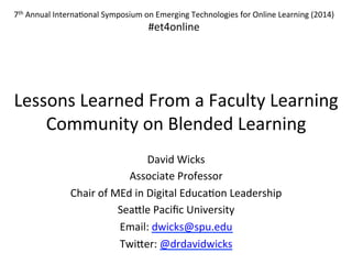 Lessons	
  Learned	
  From	
  a	
  Faculty	
  Learning	
  
Community	
  on	
  Blended	
  Learning	
  
David	
  Wicks	
  
Associate	
  Professor	
  
Chair	
  of	
  MEd	
  in	
  Digital	
  Educa?on	
  Leadership	
  
SeaBle	
  Paciﬁc	
  University	
  	
  
Email:	
  dwicks@spu.edu	
  
TwiBer:	
  @drdavidwicks	
  
7th	
  Annual	
  Interna?onal	
  Symposium	
  on	
  Emerging	
  Technologies	
  for	
  Online	
  Learning	
  (2014)	
  
#et4online	
  
 