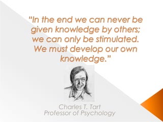 “In the end we can never be given knowledge by others; we can only be stimulated. We must develop our own knowledge.”Charles T. TartProfessor of Psychology
