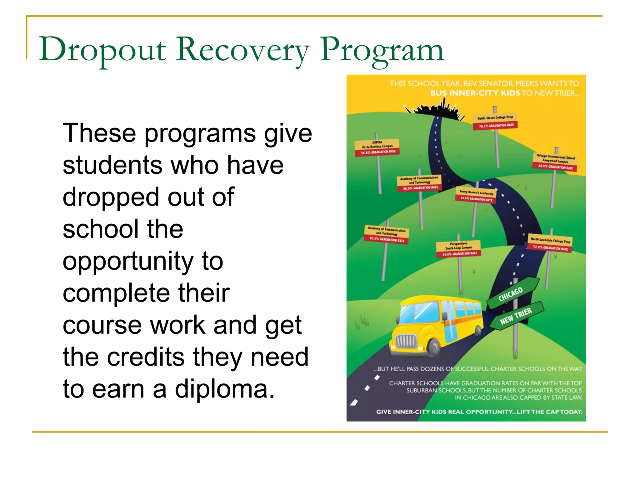 Dropout Recovery Program
These programs give
students who have
dropped out of
school the
opportunity to
complete their
course work and get
the credits they need
to earn a diploma.
 