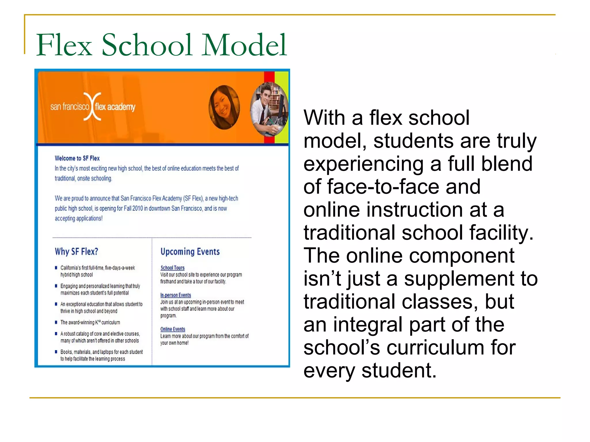 Flex School Model
With a flex school
model, students are truly
experiencing a full blend
of face-to-face and
online instruction at a
traditional school facility.
The online component
isn’t just a supplement to
traditional classes, but
an integral part of the
school’s curriculum for
every student.
 