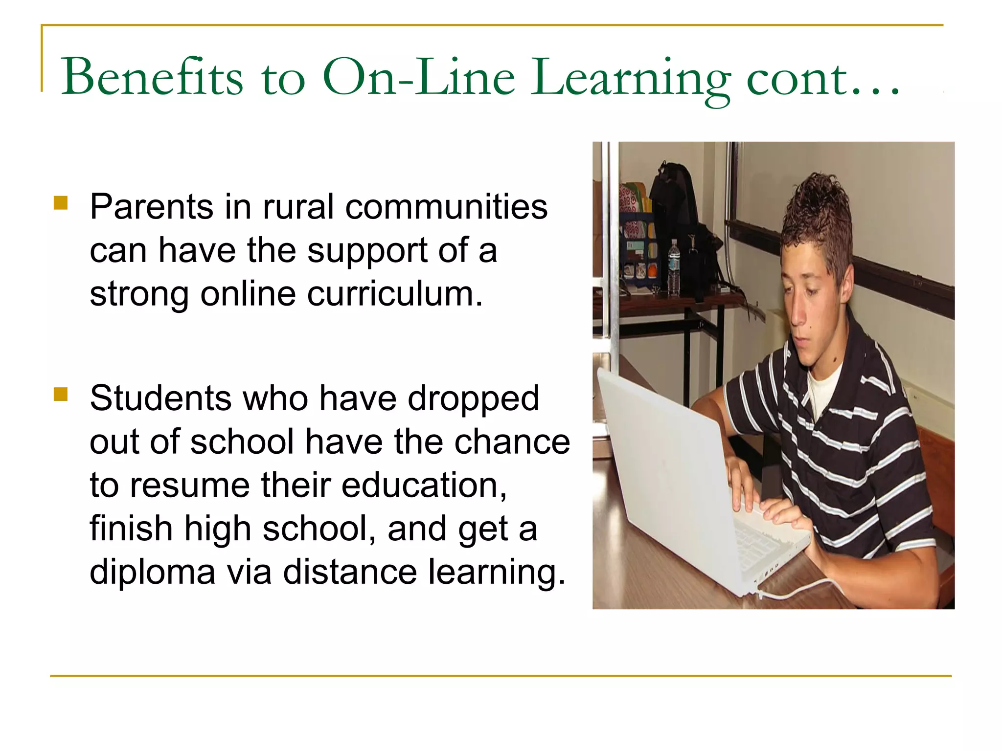 Benefits to On-Line Learning cont…
 Parents in rural communities
can have the support of a
strong online curriculum.
 Students who have dropped
out of school have the chance
to resume their education,
finish high school, and get a
diploma via distance learning.
 