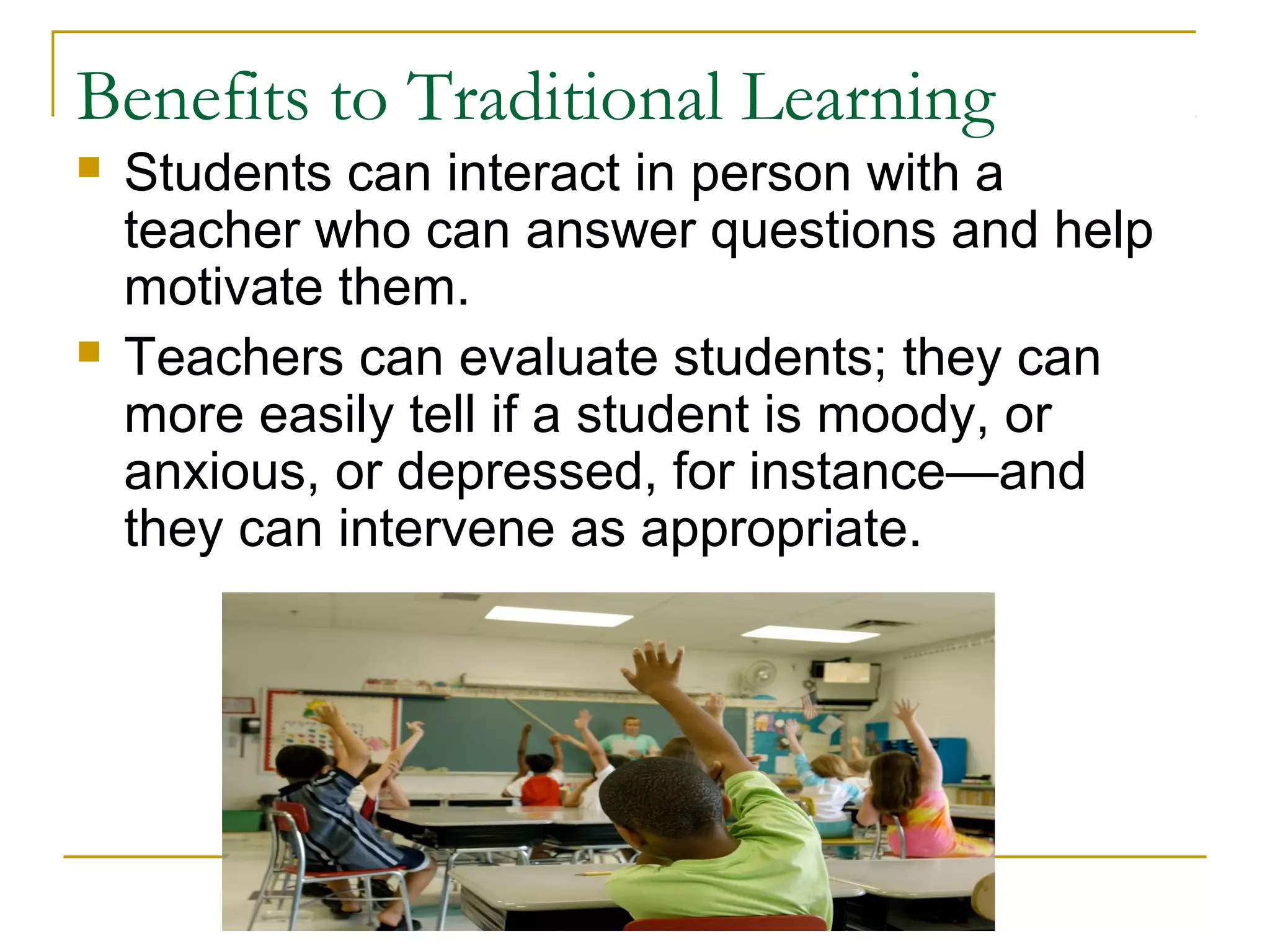 Benefits to Traditional Learning
 Students can interact in person with a
teacher who can answer questions and help
motivate them.
 Teachers can evaluate students; they can
more easily tell if a student is moody, or
anxious, or depressed, for instance—and
they can intervene as appropriate.
 