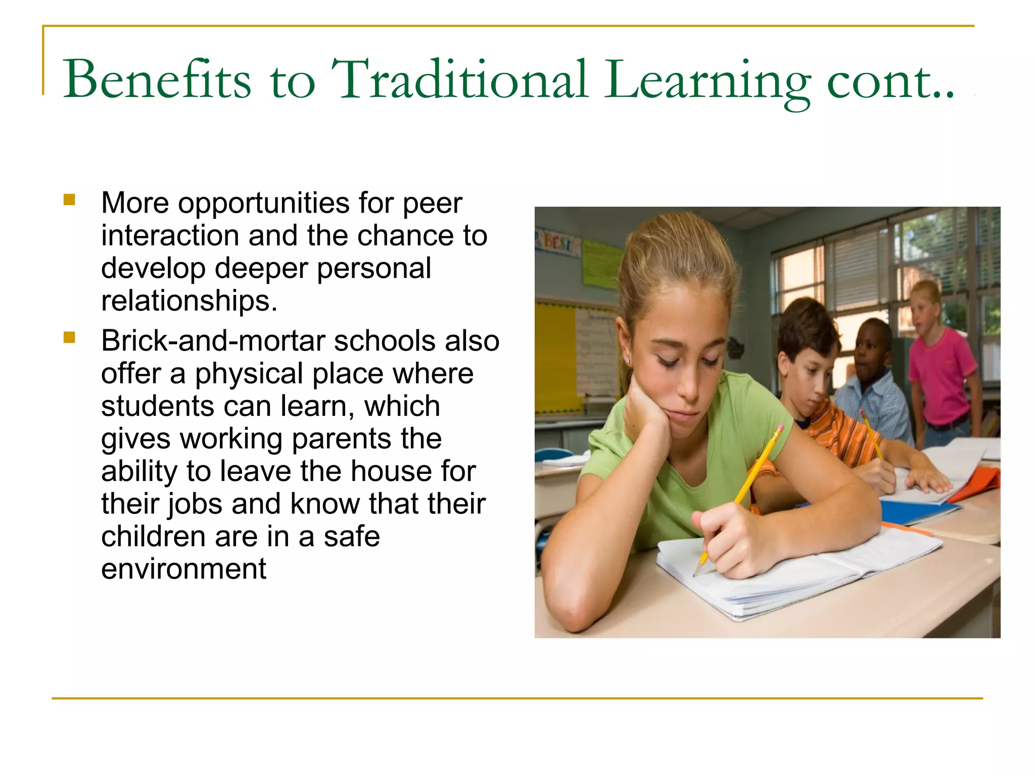 Benefits to Traditional Learning cont..
 More opportunities for peer
interaction and the chance to
develop deeper personal
relationships.
 Brick-and-mortar schools also
offer a physical place where
students can learn, which
gives working parents the
ability to leave the house for
their jobs and know that their
children are in a safe
environment
 