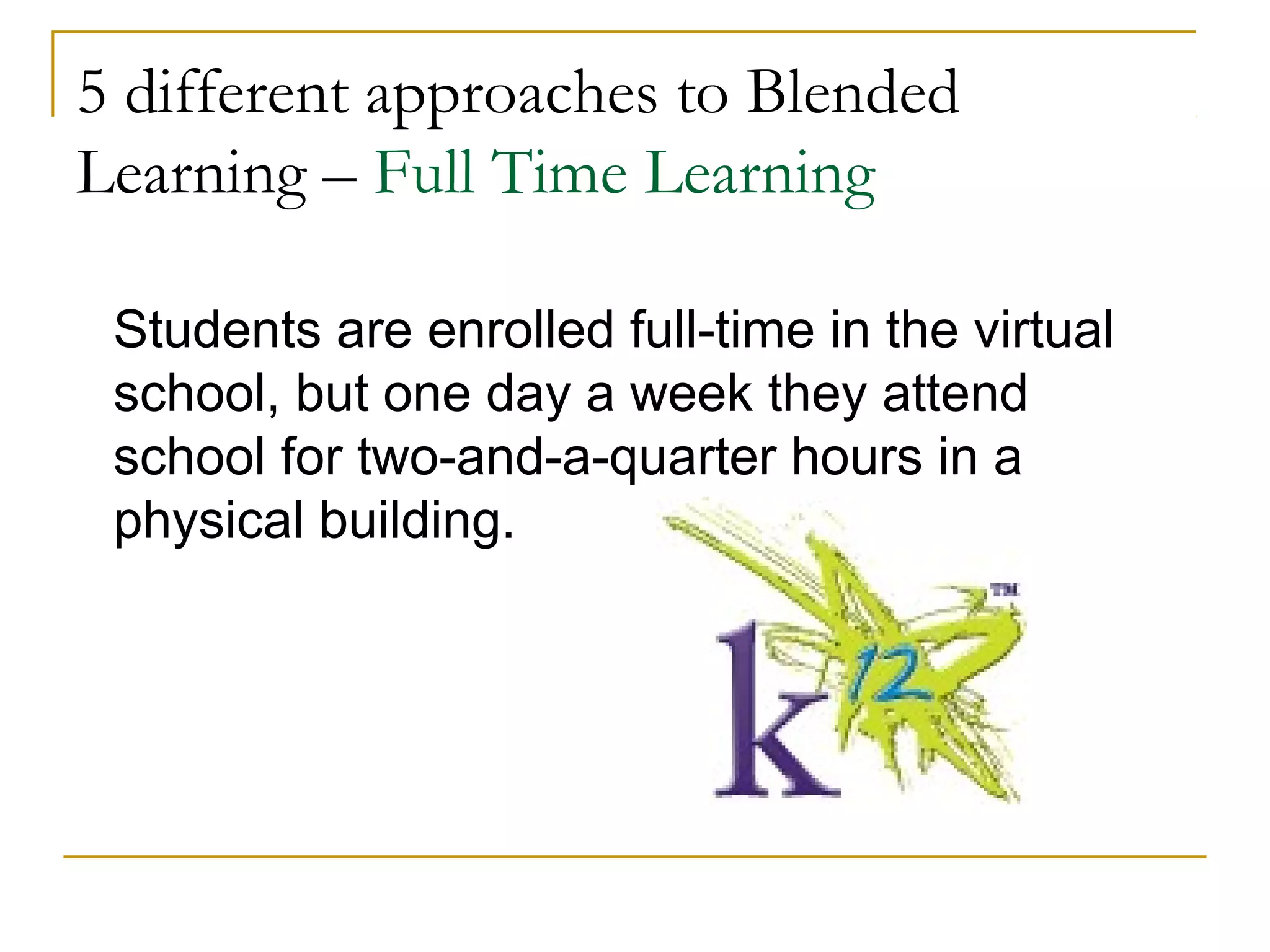 5 different approaches to Blended
Learning – Full Time Learning
Students are enrolled full-time in the virtual
school, but one day a week they attend
school for two-and-a-quarter hours in a
physical building.
 