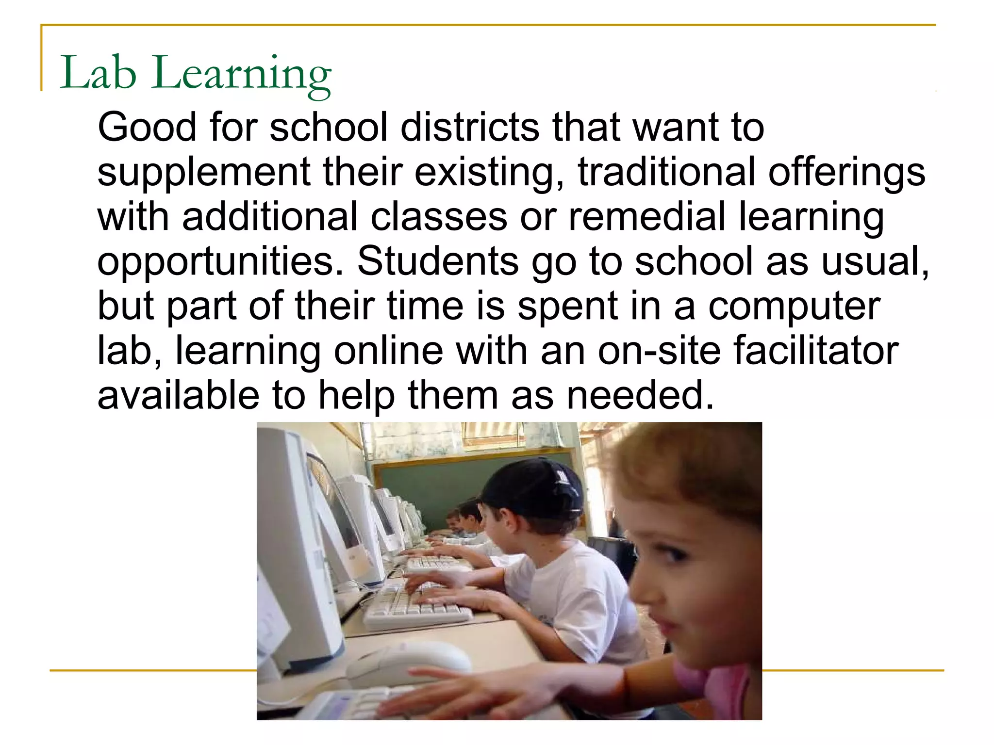Lab Learning
Good for school districts that want to
supplement their existing, traditional offerings
with additional classes or remedial learning
opportunities. Students go to school as usual,
but part of their time is spent in a computer
lab, learning online with an on-site facilitator
available to help them as needed.
 