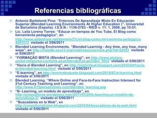 Referencias bibliográficas
 Antonio Bartolomé Pina: “Entornos De Aprendizaje Mixto En Educación
  Superior (Blended Learning Environments At Higher Education )”. Universitat
  de Barcelona (España). I.S.S.N.: 1138-2783 - RIED v. 11: 1, 2008, pp 15-51.
 Lic. Leila Lorena Torres: “Educar en tiempos de You Tube. El Blog como
  herramienta pedagógica”, en
  http://www.slideshare.net/damaris37c/el-blog-como-herramienta-pedaggica-
  4891515 visitado el 3/06/2011
 Blended Learning Environments. “Blended Learning - Any time, any how, many
  ways”, en http://moodle.esu13.org/mod/resource/view.php?id=22453 visitado
  el 5/06/2011
 “FORMAÇÃO MISTA (Blended Learning)”, en http://www.etutors-
  portal.net/portal-contents-pt-pt/blended-pt-pt/index_html visitado el 5/06/2011
 “Hacia el Blended Learning”, en http://vigilvirtual.blogspot.com/2010/04/hacia-
  el-blended-learning.html visitado el 5/06/2011
 “E-learning”, en http://wmmmboquete.blogspot.com/2010/07/e-learning.html
  visitado el 3/06/2011
 Blended Learning. “Where Online and Face-to-Face Instruction Intersect for
  21st Century Teaching and Learning”, en
  http://www.k12perspectives.com/blended_learning.asp
 “B- Learning, un modelo de aprendizaje”, en
  http://johanaflorez.wordpress.com/2011/05/20/b-learning-un-modelo-de-
  aprendizaje-2/ visitado el 5/06/2011
 “Buscadores en la Web”, en
  http://conectionxtreme.blogspot.com/2010/04/buscadores-de-la-web.html
  visitado el 5/06/2011
 
