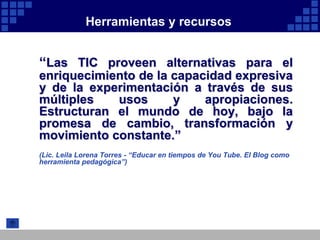 Herramientas y recursos


“Las TIC proveen alternativas para el
enriquecimiento de la capacidad expresiva
y de la experimentación a través de sus
múltiples   usos      y    apropiaciones.
Estructuran el mundo de hoy, bajo la
promesa de cambio, transformación y
movimiento constante.”
(Lic. Leila Lorena Torres - “Educar en tiempos de You Tube. El Blog como
herramienta pedagógica”)
 