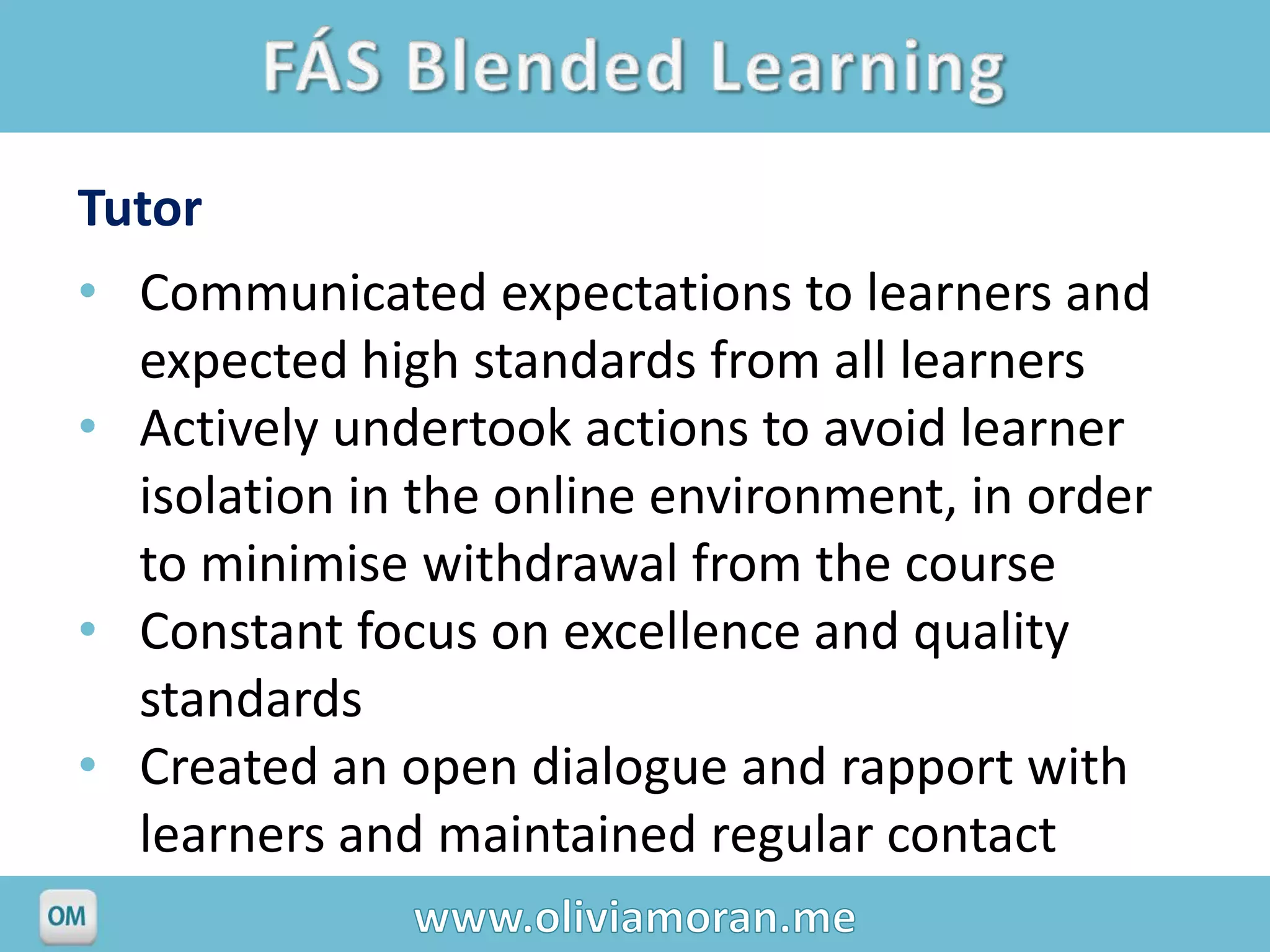 Tutor
• Communicated expectations to learners and
  expected high standards from all learners
• Actively undertook actions to avoid learner
  isolation in the online environment, in order
  to minimise withdrawal from the course
• Constant focus on excellence and quality
  standards
• Created an open dialogue and rapport with
  learners and maintained regular contact
 