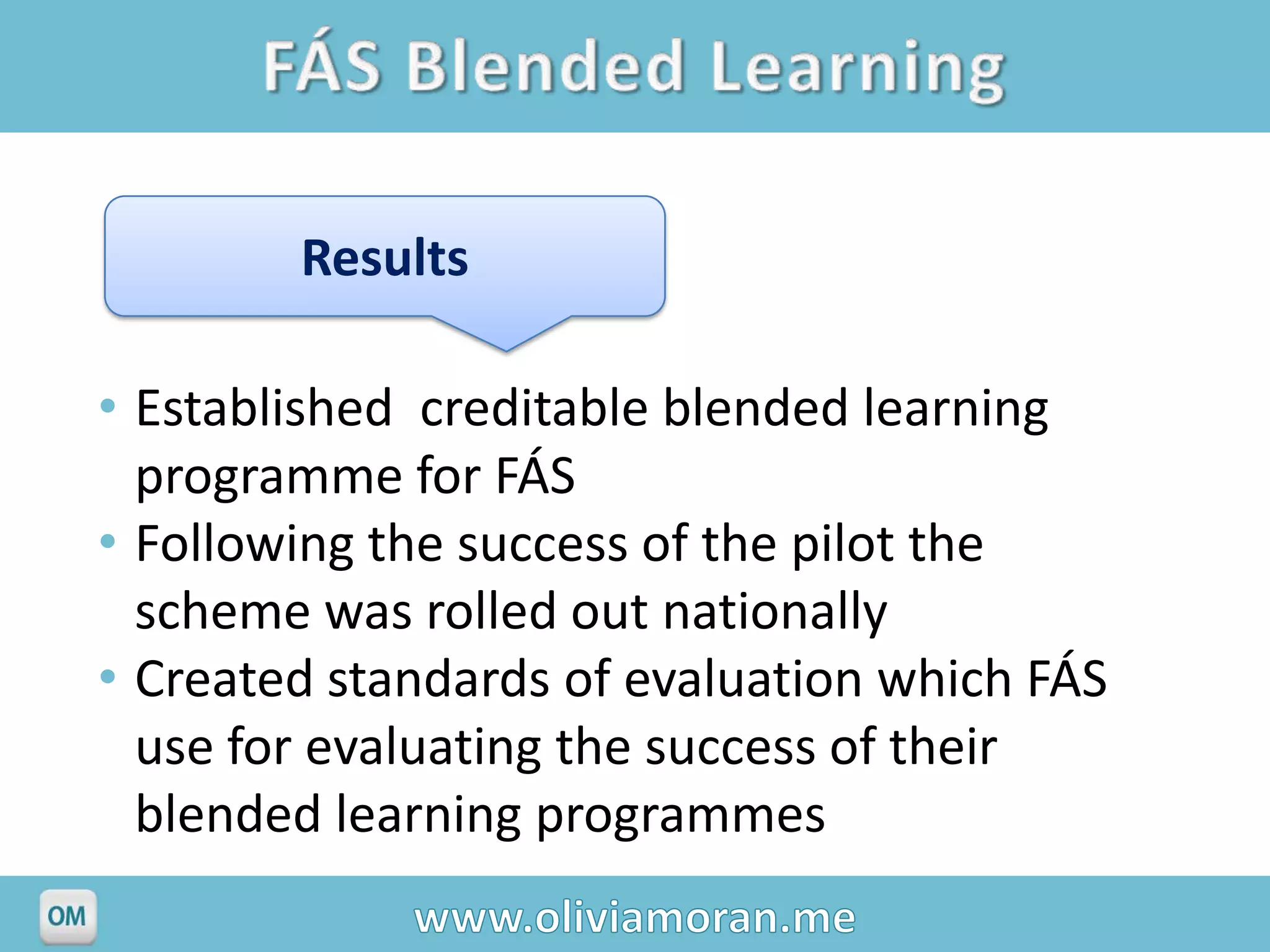 Results

• Established creditable blended learning
  programme for FÁS
• Following the success of the pilot the
  scheme was rolled out nationally
• Created standards of evaluation which FÁS
  use for evaluating the success of their
  blended learning programmes
 