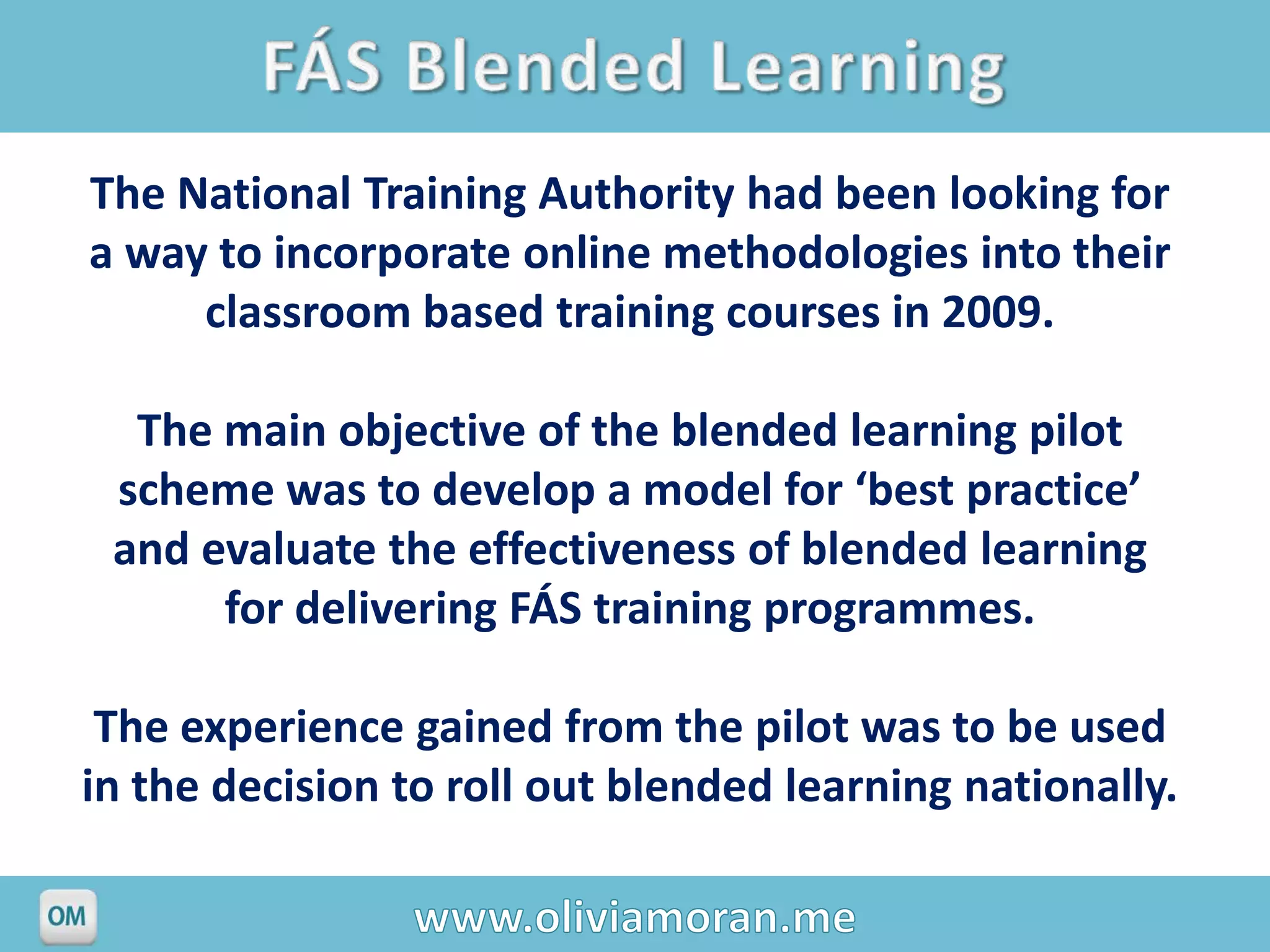 The National Training Authority had been looking for
a way to incorporate online methodologies into their
     classroom based training courses in 2009.

  The main objective of the blended learning pilot
 scheme was to develop a model for ‘best practice’
 and evaluate the effectiveness of blended learning
      for delivering FÁS training programmes.

 The experience gained from the pilot was to be used
in the decision to roll out blended learning nationally.
 