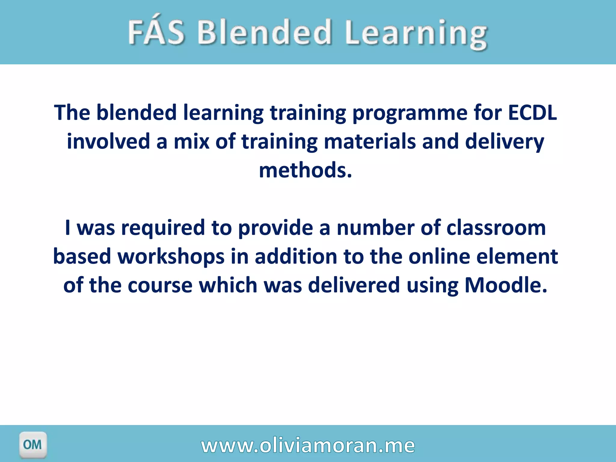 The blended learning training programme for ECDL
 involved a mix of training materials and delivery
                     methods.

 I was required to provide a number of classroom
based workshops in addition to the online element
 of the course which was delivered using Moodle.
 