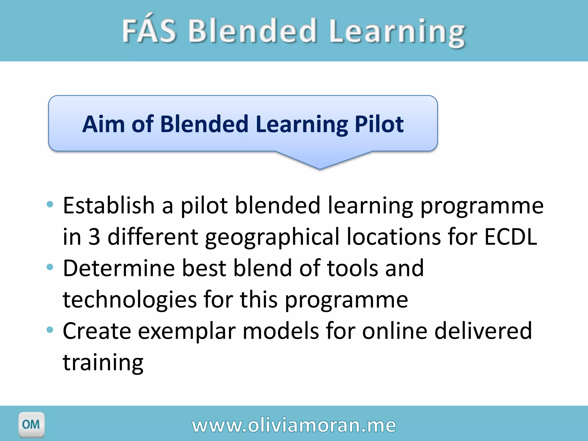 Aim of Blended Learning Pilot


• Establish a pilot blended learning programme
  in 3 different geographical locations for ECDL
• Determine best blend of tools and
  technologies for this programme
• Create exemplar models for online delivered
  training
 