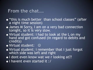 From the chat…. “ this is much better  than school classes” (after a night time session) James M Sorry, I am on a very bad connection tonight, so it is very slow. Virtual student: i had to look at the L on my hand and got confused (in regard to debits and credits) Virtual student:   Virtual student: i remember that i just forgot which side was left and right i dont even know wat we r looking at?? i havent even started it :/  