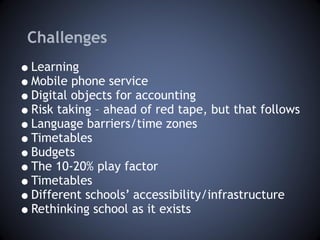 Challenges Learning Mobile phone service Digital objects for accounting Risk taking – ahead of red tape, but that follows Language barriers/time zones Timetables Budgets The 10-20% play factor Timetables Different schools’ accessibility/infrastructure Rethinking school as it exists 