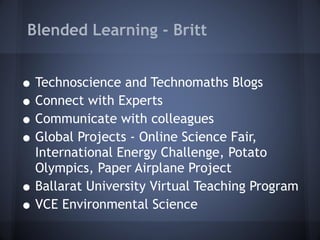 Blended Learning - Britt Technoscience and Technomaths Blogs Connect with Experts Communicate with colleagues Global Projects - Online Science Fair, International Energy Challenge, Potato Olympics, Paper Airplane Project Ballarat University Virtual Teaching Program VCE Environmental Science 