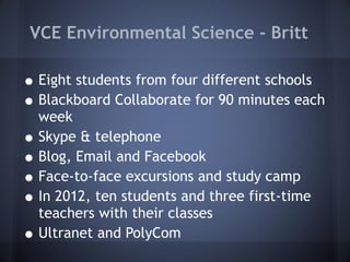 VCE Environmental Science - Britt Eight students from four different schools Blackboard Collaborate for 90 minutes each week Skype & telephone Blog, Email and Facebook Face-to-face excursions and study camp In 2012, ten students and three first-time teachers with their classes Ultranet and PolyCom 