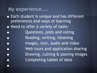 My experience.... Each student is unique and has different preferences and ways of learning Need to offer a variety of tasks: Questions, polls and voting Reading, writing, listening Images, text, audio and video Web tours and application sharing Drawing, cutting & pasting images Completing tables of data 