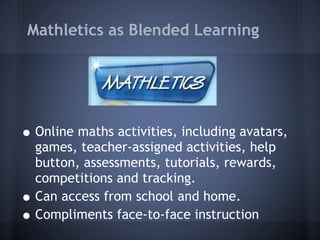 Mathletics as Blended Learning Online maths activities, including avatars, games, teacher-assigned activities, help button, assessments, tutorials, rewards, competitions and tracking. Can access from school and home. Compliments face-to-face instruction  