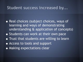 Student success increased by... Real choices (subject choices, ways of learning and ways of demonstrating understanding & application of concepts) Students can work at their own pace Trust that students are willing to learn Access to tools and support Making expectations clear  