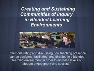 Creating and Sustaining  Communities of Inquiry  in Blended Learning Environments   &quot;Demonstrating and discussing how teaching presence can be designed, facilitated, and directed in a blended learning environment in order to increase levels of student engagement and success.&quot; 