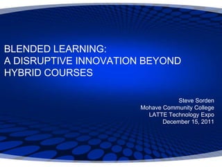 BLENDED LEARNING:
A DISRUPTIVE INNOVATION BEYOND
HYBRID COURSES

                                   Steve Sorden
                       Mohave Community College
                         LATTE Technology Expo
                              December 15, 2011
 