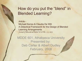 Article - Michael Kerres & Claudia De Witt A Didactical Framework for the Design of Blended Learning Arrangements Journal of Educational Media Vol 28 Nos. 2-3, 2003 MDDE 601, Athabasca University Presented by:  Deb Carter & Albert Dudley February, 2008 How do you put the “blend” in Blended Learning? 