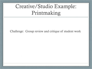 Creative/Studio Example:
          Printmaking


Challenge: Group review and critique of student work
 