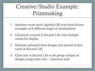 Creative/Studio Example:
           Printmaking
1 Students create work digitally OR scan hand-drawn
  examples at 6 different stages of development

2 Classroom created in Second Life with multiple
  rooms for display

3 Students uploaded their designs and posted in their
  room in Second Life

4 Class met in Second Life to do group critique of
  designs using voice chat – instructor lead
 