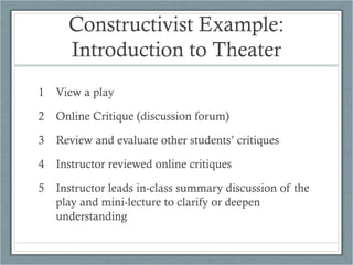 Constructivist Example:
     Introduction to Theater
1 View a play

2 Online Critique (discussion forum)

3 Review and evaluate other students’ critiques

4 Instructor reviewed online critiques

5 Instructor leads in-class summary discussion of the
  play and mini-lecture to clarify or deepen
  understanding
 