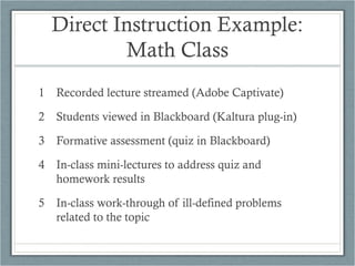 Direct Instruction Example:
          Math Class
1 Recorded lecture streamed (Adobe Captivate)

2 Students viewed in Blackboard (Kaltura plug-in)

3 Formative assessment (quiz in Blackboard)

4 In-class mini-lectures to address quiz and
  homework results

5 In-class work-through of ill-defined problems
  related to the topic
 