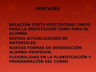 VENTAJAS


   RELACIÓN COSTE-EFECTIVIDAD TANTO
    PARA LA INSTITUCIÓN COMO PARA EL
    ALUMNO.
   RÁPIDA ACTUALIZACIÓN DE
    MATERIALES.
   NUEVAS FORMAS DE INTERACCIÓN
    ALUMNO-PROFESOR.
   FLEXIBILIDAD EN LA PLANIFICACIÓN Y
    PROGRAMACIÓN DEL CURSO
 
