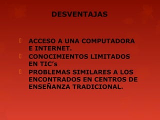 DESVENTAJAS


   ACCESO A UNA COMPUTADORA
    E INTERNET.
   CONOCIMIENTOS LIMITADOS
    EN TIC’s
   PROBLEMAS SIMILARES A LOS
    ENCONTRADOS EN CENTROS DE
    ENSEÑANZA TRADICIONAL.
 