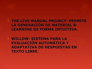 THE LIVE MANUAL PROJECT: PERMITE
  LA GENERACIÓN DE MATERIAL B-
  LEARNING DE FORMA INTUITIVA.

 WILLOW: SISTEMA PARA LA
  EVALUACIÓN AUTOMÁTICA Y
  ADAPTATIVA DE RESPUESTAS EN
  TEXTO LIBRE.
 