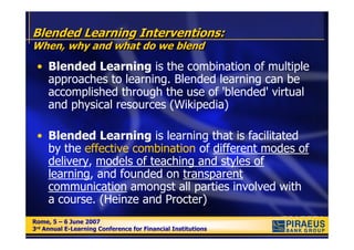 Blended Learning Interventions:
When, why and what do we blend
 • Blended Learning is the combination of multiple
   approaches to learning. Blended learning can be
   accomplished through the use of 'blended' virtual
   and physical resources (Wikipedia)

 • Blended Learning is learning that is facilitated
   by the effective combination of different modes of
   delivery, models of teaching and styles of
   learning, and founded on transparent
   communication amongst all parties involved with
   a course. (Heinze and Procter)
Rome, 5 – 6 June 2007
Rome, 5 – 6 June 2007
3rd Annual E-Learning Conference for Financial Institutions
3rd Annual E-Learning Conference for Financial Institutions
 